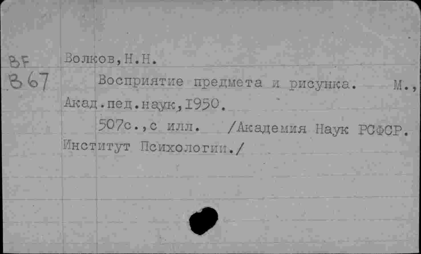 ﻿Волков,Н.Н.
& (о7 Восприятие предмета и рисунка. М. Акад. пе д. наук,, 1950.
5О7с.,с илл. /Академия Наук РСФСР. Институт Психологии./